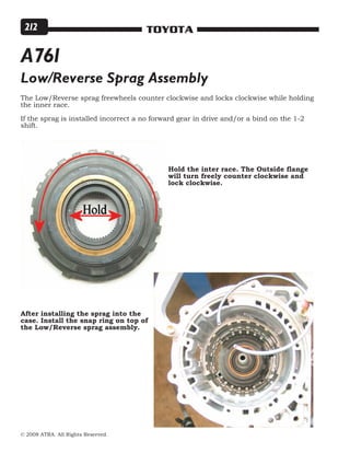 © 2008 ATRA. All Rights Reserved.
TOYOTA212
Hold the inter race. The Outside flange
will turn freely counter clockwise and
lock clockwise.
Low/Reverse Sprag Assembly
The Low/Reverse sprag freewheels counter clockwise and locks clockwise while holding
the inner race.
If the sprag is installed incorrect a no forward gear in drive and/or a bind on the 1-2
shift.
After installing the sprag into the
case. Install the snap ring on top of
the Low/Reverse sprag assembly.
A761
 
