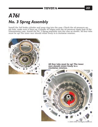 © 2008 ATRA. All Rights Reserved.
TOYOTA 213
No. 3 Sprag Assembly
Install the 3rd brake cylinder and snap ring into the case. Check the oil pressure ap-
ply hole, make sure it lines up. Cylinder #3 aligns with the oil pressure apply hole of the
transmission case. Install the No. 3 Sprag assembly into the case as shown. All four tabs
must be up! The inner race should rotate freely in a clockwise rotation.
All four tabs must be up! The inner
race should rotate freely in a
clockwise rotation.
A761
 