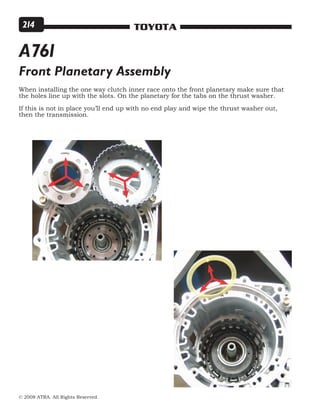 © 2008 ATRA. All Rights Reserved.
TOYOTA214
Front Planetary Assembly
When installing the one way clutch inner race onto the front planetary make sure that
the holes line up with the slots. On the planetary for the tabs on the thrust washer.
If this is not in place you’ll end up with no end play and wipe the thrust washer out,
then the transmission.
A761
 