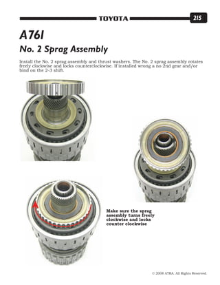 © 2008 ATRA. All Rights Reserved.
TOYOTA 215
No. 2 Sprag Assembly
Install the No. 2 sprag assembly and thrust washers. The No. 2 sprag assembly rotates
freely clockwise and locks counterclockwise. If installed wrong a no 2nd gear and/or
bind on the 2-3 shift.
Make sure the sprag
assembly turns freely
clockwise and locks
counter clockwise
A761
 