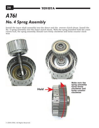 © 2008 ATRA. All Rights Reserved.
TOYOTA216
Install the input shaft assembly into the direct and the reverse clutch drum. Install the
No. 4 sprag assembly into the input clutch drum. With the sprag installed hold the coast
clutch hub, the sprag assembly should turn freely clockwise and locks counter clock-
wise
No. 4 Sprag Assembly
Hold
Make sure the
sprag assembly
turns freely
clockwise and
locks counter
clockwise
A761
 