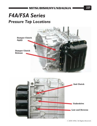 © 2008 ATRA. All Rights Reserved.
MITSUBISHI/HYUNDAI/KIA 227
F4A/F5A Series
Pressure Tap Locations
2nd Clutch
Damper Clutch
Apply
Low and Reverse
Underdrive
Damper Clutch
Release
 