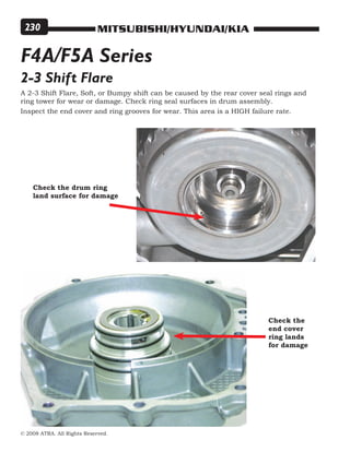 MITSUBISHI/HYUNDAI/KIA
© 2008 ATRA. All Rights Reserved.
230
F4A/F5A Series
Inspect the end cover and ring grooves for wear. This area is a HIGH failure rate.
2-3 Shift Flare
A 2-3 Shift Flare, Soft, or Bumpy shift can be caused by the rear cover seal rings and
ring tower for wear or damage. Check ring seal surfaces in drum assembly.
Check the drum ring
land surface for damage
Check the
end cover
ring lands
for damage
 