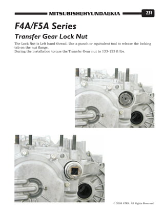 © 2008 ATRA. All Rights Reserved.
MITSUBISHI/HYUNDAI/KIA 231
F4A/F5A Series
Transfer Gear Lock Nut
The Lock Nut is Left hand thread. Use a punch or equivalent tool to release the locking
tab on the nut flange.
During the installation torque the Transfer Gear nut to 133-155 ft lbs.
 