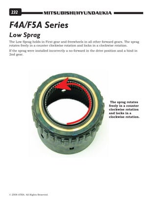MITSUBISHI/HYUNDAI/KIA
© 2008 ATRA. All Rights Reserved.
232
F4A/F5A Series
Low Sprag
The Low Sprag holds in First gear and freewheels in all other forward gears. The sprag
rotates freely in a counter clockwise rotation and locks in a clockwise rotation.
If the sprag were installed incorrectly a no forward in the drive position and a bind in
2nd gear.
The sprag rotates
freely in a counter
clockwise rotation
and locks in a
clockwise rotation.
 