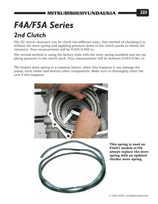 © 2008 ATRA. All Rights Reserved.
MITSUBISHI/HYUNDAI/KIA 233
2nd Clutch
The 2C clutch clearance can be check two different ways. One method of checking it is
without the wave spring and applying pressure down to the clutch packs to obtain the
clearance. Your measurement will be 0.035-0.050 in.
The second method is using the factory tools with the wave spring installed and not ap-
plying pressure to the clutch pack. Your measurement will be between 0.043-0.061 in.
The broken wave spring is a common failure, when this happens it can damage the
pump, stick valves and destroy other components. Make sure to thoroughly clean the
unit if this happens.
This spring is used on
F4A51 models w/V6
always replace the wave
spring with an updated
thicker wave spring.
F4A/F5A Series
 