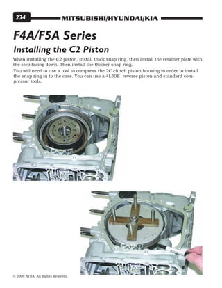 MITSUBISHI/HYUNDAI/KIA
© 2008 ATRA. All Rights Reserved.
234
Installing the C2 Piston
When installing the C2 piston, install thick snap ring, then install the retainer plate with
the step facing down. Then install the thicker snap ring.
You will need to use a tool to compress the 2C clutch piston housing in order to install
the snap ring in to the case. You can use a 4L30E reverse piston and standard com-
pressor tools.
F4A/F5A Series
 
