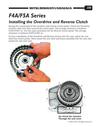 © 2008 ATRA. All Rights Reserved.
MITSUBISHI/HYUNDAI/KIA 235
Installing the Overdrive and Reverse Clutch
During the reassembly of the overdrive and reverse clutch packs. Check the Overdrvie
clutches with even force around the clutch pack. The average clearance is between
0.040-0.047 in. Use the same procedure for the Reverse clutch packs. The average
clearance is between 0.059-0.067 in.
To ease installation of the Overdrive and Reverse drums into the case, spline the sun
shell into clutch packs. Then install the sun shell and drum assembly into the case and
install the end cover last.
F4A/F5A Series
Air check the clutches
Through the end cover
 