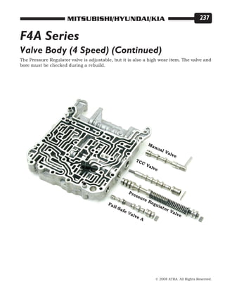 © 2008 ATRA. All Rights Reserved.
MITSUBISHI/HYUNDAI/KIA 237
Valve Body (4 Speed) (Continued)
TCC Valve
Fail-Safe Valve A
Pressure Regulator Valve
Manual Valve
The Pressure Regulator valve is adjustable, but it is also a high wear item. The valve and
bore must be checked during a rebuild.
F4A Series
 