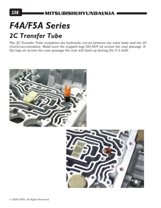 MITSUBISHI/HYUNDAI/KIA
© 2008 ATRA. All Rights Reserved.
238
2C Transfer Tube
The 2C Transfer Tube completes the hydraulic circuit between the valve body and the 2C
clutch/accumulator. Make sure the support legs DO NOT sit across the case passage. If
the legs sit across the case passage the unit will bind up during the 2-3 shift.
F4A/F5A Series
 