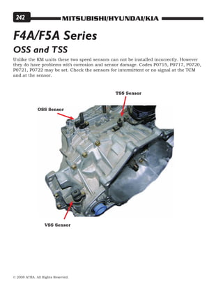 MITSUBISHI/HYUNDAI/KIA
© 2008 ATRA. All Rights Reserved.
242
OSS and TSS
Unlike the KM units these two speed sensors can not be installed incorrectly. However
they do have problems with corrosion and sensor damage. Codes P0715, P0717, P0720,
P0721, P0722 may be set. Check the sensors for intermittent or no signal at the TCM
and at the sensor.
OSS Sensor
TSS Sensor
VSS Sensor
F4A/F5A Series
 