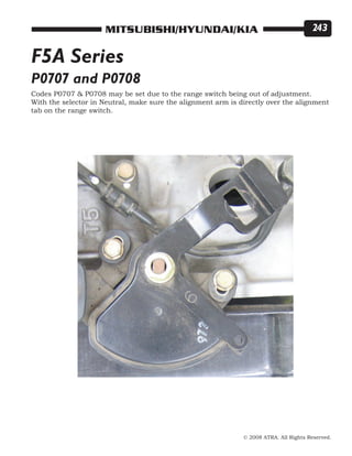 © 2008 ATRA. All Rights Reserved.
MITSUBISHI/HYUNDAI/KIA 243
Codes P0707  P0708 may be set due to the range switch being out of adjustment.
With the selector in Neutral, make sure the alignment arm is directly over the alignment
tab on the range switch.
P0707 and P0708
F5A Series
 