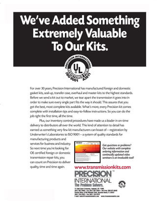 MITSUBISHI/HYUNDAI/KIA
© 2008 ATRA. All Rights Reserved.
244
For over 30 years, Precision International has manufactured foreign and domestic
gasket kits, seal-up, transfer case, overhaul and master kits to the highest standards.
Before we send a kit out to market, we tear apart the transmission it goes into in
order to make sure every single part fits the way it should. This assures that you
get the best, most complete kits available. What’s more, every Precision kit comes
complete with installation tips and easy-to-follow instructions. So you can do the
job right the first time, all the time.
Plus, our inventory control procedures have made us a leader in on-time
delivery to distributors all over the world. This kind of attention to detail has
earned us something very few kit manufacturers can boast of – registration by
Underwriter’s Laboratories to ISO 9001 – a system of quality standards for
manufacturing products and
services for business and industry.
So next time you’re looking for
OE certified foreign or domestic
transmission repair kits, you
can count on Precision to deliver
quality, time and time again.
We’veAddedSomething
ExtremelyValuable
ToOurKits.
The Problem Solvers.
www.transmissionkits.com
14 Todd Court Extension, Yaphank, NY 11980
(631) 567-2000 • Fax (631) 567-2640 • Toll Free: 800-872-6649
Florida Office: 6790 Hillsdale Point, Boynton Beach, FL 33437
(561) 734-2332 • Fax (561) 734-2375
E-mail: sales@transmissionkits.com www.transmissionkits.com
Got questions or problems?
Our website with complete
ordering information and
continually updated video
seminars is an invaluable tool!
 