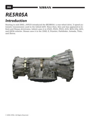 © 2008 ATRA. All Rights Reserved.
NISSAN246
Starting in mid-2002, JATCO introduced the RE5R05A: a rear-wheel drive, 5-speed au-
tomatic transmission used in the Infiniti Q45. Since then, this unit has appeared in In-
finiti and Nissan drivetrains. Infiniti uses it in CX25, FX35, FX45, G35, M35/35x, Q45,
and QX56 vehicles. Nissan uses it in the 350Z, Z, Frontier, Pathfinder, Armada, Titan,
and Xterra.
RE5R05A
Introduction
 