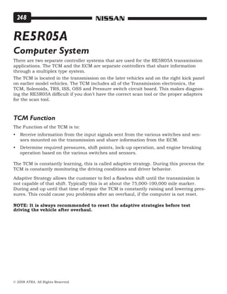 © 2008 ATRA. All Rights Reserved.
NISSAN248
RE5R05A
Computer System
There are two separate controller systems that are used for the RE5R05A transmission
applications. The TCM and the ECM are separate controllers that share information
through a multiplex type system.
The TCM is located in the transmission on the later vehicles and on the right kick panel
on earlier model vehicles. The TCM includes all of the Transmission electronics, the
TCM, Solenoids, TRS, ISS, OSS and Pressure switch circuit board. This makes diagnos-
ing the RE5R05A difficult if you don’t have the correct scan tool or the proper adapters
for the scan tool.
The Function of the TCM is to:
Receive information from the input signals sent from the various switches and sen-
sors mounted on the transmission and share information from the ECM.
Determine required pressures, shift points, lock-up operation, and engine breaking
operation based on the various switches and sensors.
•
•
TCM Function
The TCM is constantly learning, this is called adaptive strategy. During this process the
TCM is constantly monitoring the driving conditions and driver behavior.
Adaptive Strategy allows the customer to feel a flawless shift until the transmission is
not capable of that shift. Typically this is at about the 75,000-100,000 mile marker.
During and up until that time of repair the TCM is constantly raising and lowering pres-
sures. This could cause you problems after an overhaul, if the computer is not reset.
NOTE: It is always recommended to reset the adaptive strategies before test	
driving the	vehicle after overhaul.
 