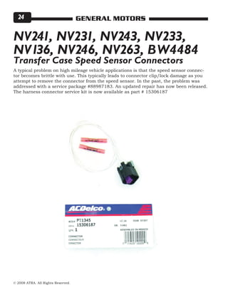 © 2008 ATRA. All Rights Reserved.
GENERAL MOTORS24
A typical problem on high mileage vehicle applications is that the speed sensor connec-
tor becomes brittle with use. This typically leads to connector clip/lock damage as you
attempt to remove the connector from the speed sensor. In the past, the problem was
addressed with a service package #88987183. An updated repair has now been released.
The harness connector service kit is now available as part # 15306187
NV241, NV231, NV243, NV233,
NV136, NV246, NV263, BW4484
Transfer Case Speed Sensor Connectors
 