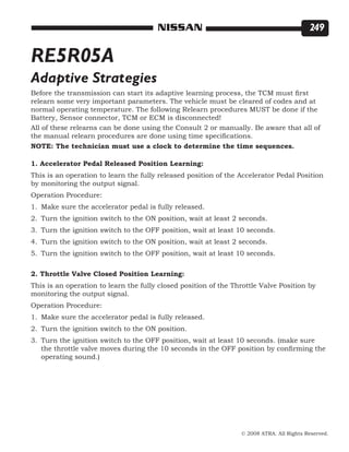 © 2008 ATRA. All Rights Reserved.
NISSAN 249
RE5R05A
Before the transmission can start its adaptive learning process, the TCM must first
relearn some very important parameters. The vehicle must be cleared of codes and at
normal operating temperature. The following Relearn procedures MUST be done if the
Battery, Sensor connector, TCM or ECM is disconnected!
Adaptive Strategies
All of these relearns can be done using the Consult 2 or manually. Be aware that all of
the manual relearn procedures are done using time specifications.
NOTE: The technician must use a clock to determine the time sequences.	
1. Accelerator Pedal Released Position Learning:
This is an operation to learn the fully released position of the Accelerator Pedal Position
by monitoring the output signal.
Operation Procedure:
Make sure the accelerator pedal is fully released.
Turn the ignition switch to the ON position, wait at least 2 seconds.
Turn the ignition switch to the OFF position, wait at least 10 seconds.
Turn the ignition switch to the ON position, wait at least 2 seconds.
Turn the ignition switch to the OFF position, wait at least 10 seconds.
2. Throttle Valve Closed Position Learning:
This is an operation to learn the fully closed position of the Throttle Valve Position by
monitoring the output signal.
Operation Procedure:
Make sure the accelerator pedal is fully released.
Turn the ignition switch to the ON position.
Turn the ignition switch to the OFF position, wait at least 10 seconds. (make sure
the throttle valve moves during the 10 seconds in the OFF position by confirming the
operating sound.)
1.
2.
3.
4.
5.
1.
2.
3.
 