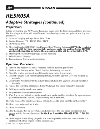 © 2008 ATRA. All Rights Reserved.
NISSAN250
RE5R05A
Preparation:
Before performing Idle Air Volume Learning, make sure the following conditions are met.
The learning procedure will stop if any of the following are not met prior to starting the
procedure.
Battery Charging Voltage: More then 12.9V
Engine Coolant: (70 - 100°C) 158 - 212°F
PNP Switch: ON:
Electrical Loads: OFF (A/C, Head lamps, Rear Window Defogger) NOTE: On	 vehicles
equipped with daytime running light systems, apply the parking brake BEFORE
you turn the ignition switch to the on position, this will keep the lights OFF.
Steering Wheel: Neutral (Straight-ahead position)
Vehicle Speed: Stopped
Transmission: Operation temperature
Operation Procedure:
Perform the Accelerator Pedal Released Position Relearn procedure.
Perform the Throttle Valve Closed Position Relearning procedure.
Start the engine and run it until it reaches operation temperature.
Once the engine is at operating temperature, turn the ignition OFF and wait for 10 	
seconds.
Confirm the Accelerator Pedal is fully released, turn the ignition ON and wait for 3 	
seconds.
Repeat the following procedures below QUICKLY five times within five seconds.
Fully depress the accelerator pedal.
Fully release the accelerator pedal..
Wait 7 seconds, fully depress the accelerator pedal and keep it there for approximate-
ly 20 seconds until the MIL stops blinking and turned ON.
Fully release the accelerator pedal within 3 seconds after the MIL light goes OUT.
Start the engine and let it idle.
Wait 20 seconds
Rev the engine two or three times and make sure the idle speed and ignition tim-
ing are within the specifications. (In the P or N position Idle 650 RPM +/- 50, 15
BTDC)
If the engine is not idling properly, the relearn procedure did not take or there is a
problem with other engine related components.
1.
2.
3.
4.
5.
6.
7.
1.
2.
3.
4.
5.
6.
7.
8.
9.
10.
11.
12.
13.
14.
Adaptive Strategies (continued)
 
