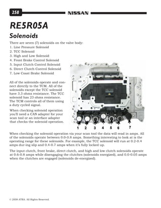 © 2008 ATRA. All Rights Reserved.
NISSAN258
RE5R05A
Solenoids
There are seven (7) solenoids on the valve body:
1. Line Pressure Solenoid
2. TCC Solenoid
3. High and Low Solenoid
4. Front Brake Control Solenoid
5. Input Clutch Control Solenoid
6. Direct Clutch Control Solenoid
7. Low Coast Brake Solenoid
All of the solenoids operate and con-
nect directly to the TCM. All of the
solenoids except the TCC solenoid
have 3.3 ohms resistance. The TCC
solenoid has 23 ohms resistance.
The TCM controls all of them using
a duty cycled signal.
When checking solenoid operation
you’ll need a CAN adapter for your
scan tool or an interface adapter
that checks the solenoid operation.
When checking the solenoid operation via your scan tool the data will read in amps. All
of the solenoids operate between 0.0-0.8 amps. Something interesting to look at is the
operating range for these solenoids. For example, the TCC solenoid will run at 0.2-0.4
amps dur-ing slip and 0.4-0.7 amps when it’s fully locked up.
The input clutch, front brake, direct clutch, and high and low clutch solenoids operate
at 0.6-0.8 amps while disengaging the clutches (solenoids energized), and 0.0-0.05 amps
when the clutches are engaged (solenoids de-energized).
 