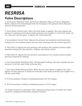 © 2008 ATRA. All Rights Reserved.
NISSAN262
RE5R05A
Valve Descriptions
1. (a) Pressure Regulator Valve, (b) Pressure Regulator Plug, (c) Pressure Regulator
Sleeve: Adjusts the oil discharged from the oil pump to the optimum levels (line pres
sure) for normal operation.
2. Front Brake Control Valve: When the front brake is applied, this valve adjusts line
pressure to optimum levels (front brake pressure) and supplies it to the front brake. (In
1st, 2nd, 3rd, and 5th gears, it adjusts the clutch pressure.
3. Accumulator Control Valve: Adjusts the pressure (accumulator control pressure)
acting on the accumulator piston and low coast reducing valve for normal operation.
4. Pilot Valve A: Adjusts the line pressure and produces the constant pressure (pilot
pressure) required for line pressure, shifting, and lockup control.
5. Pilot Valve B: Adjusts the line pressure and produces the constant pressure (pilot
pressure) required for shifting.
6. Low Coast Brake Switching Valve: During engine braking, this valve supplies the line
pressure to the low coast brake reducing valve.
7. Low Coast Brake Reducing Valve: When the low coast brake is applied, this valve
adjusts the line pressure to optimum levels (low coast brake pressure) and supplies it to
the low coast brake.
8. N-R Accumulator: Produces stabilizing pressure for N-R ranges.
9. N-D Accumulator: Produces stabilizing pressure in N-D ranges.
10. Torque Converter Lubrication Valve: Operates during lockup to switch the torque
converter, cooling and lubrication systems’ oil paths.
 