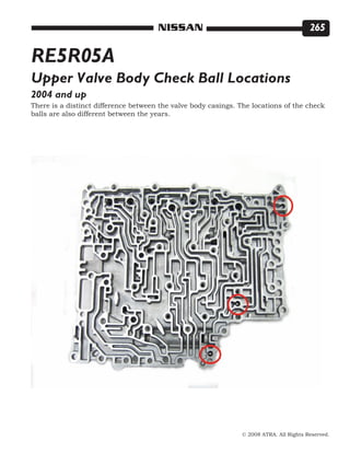 © 2008 ATRA. All Rights Reserved.
NISSAN 265
RE5R05A
2004 and up
Upper Valve Body Check Ball Locations
There is a distinct difference between the valve body casings. The locations of the check
balls are also different between the years.
 