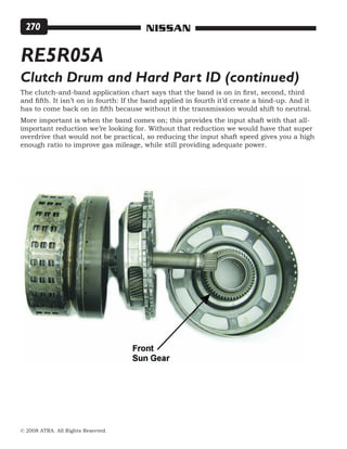 © 2008 ATRA. All Rights Reserved.
NISSAN270
RE5R05A
Clutch Drum and Hard Part ID (continued)
The clutch-and-band application chart says that the band is on in first, second, third
and fifth. It isn’t on in fourth: If the band applied in fourth it’d create a bind-up. And it
has to come back on in fifth because without it the transmission would shift to neutral.
More important is when the band comes on; this provides the input shaft with that all-
important reduction we’re looking for. Without that reduction we would have that super
overdrive that would not be practical, so reducing the input shaft speed gives you a high
enough ratio to improve gas mileage, while still providing adequate power.
 