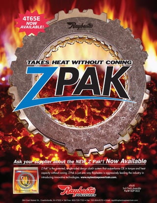 © 2008 ATRA. All Rights Reserved.
NISSAN276
Rebestos
Z Pak®
is the patented, single-sided design clutch system that outperforms OE in torque and heat
capacity without coning. ZPak is just one way Raybestos is aggressively leading the industry in
introducing innovative technologies. www.raybestospowertrain.com.
964 East Market St., Crawfordsville, IN 47933 • Toll Free: 800-729-7763 • Fax: 765-364-4576 • Email: raypt@raybestospowertrain.com
4T65E
3rd Clutch Assembly
Part# RZP-003
Ask your supplier about the NEW Z Pak®
! Now Available
4T65E
NOW
AVAILABLE!
 