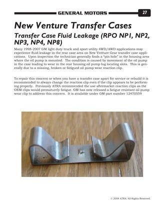 © 2008 ATRA. All Rights Reserved.
GENERAL MOTORS 27
Many 1998-2007 GM light duty truck and sport utility 4WD/AWD applications may
experience fluid leakage in the rear case area on New Venture Gear transfer case appli-
cations. Upon inspection the technician generally finds a “pin hole” in the housing area
where the oil pump is mounted. The condition is caused by movement of the oil pump
in the case leading to wear in the rear housing oil pump lug locating slots. This is gen-
erally due to a missing, broken or fatigued oil pump wear reaction clip.
To repair this concern or when you have a transfer case apart for service or rebuild it is
recommended to always change the reaction clip even if the clip appears to be perform-
ing properly. Previously ATRA recommended the use aftermarket reaction clips as the
OEM clips would prematurely fatigue. GM has now released a fatigue resistant oil pump
wear clip to address this concern. It is available under GM part number 12470559
New Venture Transfer Cases
Transfer Case Fluid Leakage (RPO NP1, NP2,
NP3, NP4, NP8)
 