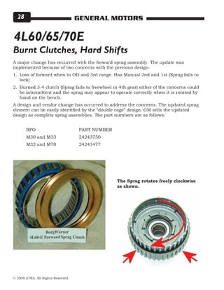 © 2008 ATRA. All Rights Reserved.
GENERAL MOTORS28
A major change has occurred with the forward sprag assembly. The update was
implemented because of two concerns with the previous design.
Loss of forward when in OD and 3rd range. Has Manual 2nd and 1st (Sprag fails to
lock)
Burned 3-4 clutch (Sprag fails to freewheel in 4th gear) either of the concerns could
be intermittent and the sprag may appear to operate correctly when it is rotated by
hand on the bench.
A design and vendor change has occurred to address the concerns. The updated sprag
element can be easily identified by the “double cage” design. GM sells the updated
design as complete sprag assemblies. The part numbers are as follows:
	
	 RPO				 PART NUMBER
	 M30 and M33 		 24243750
	 M32 and M70		 24241477
1.
2.
4L60/65/70E
Burnt Clutches, Hard Shifts
The Sprag rotates freely clockwise
as shown.
 