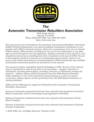 © 2008 ATRA. All Rights Reserved.
2008 TECHNICAL SEMINAR
This manual has been developed by the Automatic Transmission Rebuilders Association
(ATRA) Technical Department to be used by qualified transmission technicians in con-
junction with ATRA’s technical seminars. Since the circumstances of its use are beyond
ATRA’s control, ATRA assumes no liability for the use of such information or any dam-
ages incurred through its use and application. Nothing contained in this manual is to be
considered contractual or providing some form of warranty on the part of ATRA. No part
of this program should be construed as recommending any procedure which is con-
trary to any vehicle manufacturer’s recommendations. ATRA recommends only qualified
transmission technicians perform the procedures in this manual.
This manual contains copyrighted material belonging to ATRA. No part of this manual
may be reproduced or used in any form or by any means — graphic, electronic or
mechanical, including photocopying, recording, electronic or information storage and
retrieval — without express written permission from the ATRA Board of Directors.
Public exhibition or use of this material for group training or as part of a school
curriculum, without express written permission from the ATRA Board of Directors is
strictly prohibited.
ATRA and the ATRA logo are registered trademarks of the Automatic Transmission
Rebuilders Association.
Portions of materials contained herein have been reprinted with permission of General
Motors Corporation, Service Technology Group Agreement # 0610228.
Portions of materials contained herein have been reprinted with permission of Ford
Motor Company.
Portions of materials contained herein have been reprinted with permission of Daimler
Chrysler Corporation.
© 2008 ATRA, Inc. All Rights Reserved. Printed in USA.
The
Automatic Transmission Rebuilders Association
2400 Latigo Avenue
Oxnard, CA 93030
Phone: (805) 604-2000 Fax: (805) 604-2005
http://www.atra.com
 