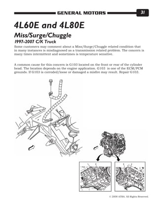 © 2008 ATRA. All Rights Reserved.
GENERAL MOTORS 31
Some customers may comment about a Miss/Surge/Chuggle related condition that
in many instances is misdiagnosed as a transmission related problem. The concern is
many times intermittent and sometimes is temperature sensitive.
A common cause for this concern is G103 located on the front or rear of the cylinder
head. The location depends on the engine application. G103 is one of the ECM/PCM
grounds. If G103 is corroded/loose or damaged a misfire may result. Repair G103.
Miss/Surge/Chuggle
4L60E and 4L80E
1997-2007 C/K Truck
 