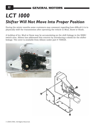 © 2008 ATRA. All Rights Reserved.
GENERAL MOTORS32
During the winter months some customers may comment regarding how difficult it is to
physically shift the transmission after operating the vehicle in Mud, Snow or Slush.
A buildup of Ice, Mud or Snow may be accumulating on the shift linkage in the NSBU
switch area. Allison has addressed this concern by introducing a shield for the shifter
linkage. The cover is available from Allison under part # 700028.
LCT 1000
Shifter Will Not Move Into Proper Position
 