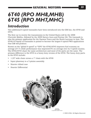 © 2008 ATRA. All Rights Reserved.
GENERAL MOTORS 33
Two additional 6 speed transaxles have been introduced into the GM line, the 6T40 and
6T45.
The first car to receive the transmission in the United States will be the 2008
Chevrolet Malibu, followed by the 2009 Saturn Aura and Pontiac G6. The transaxle is
also the primary application for the Daewoo Tosca and the Buick Lacrosse in Asia. The
6T40/45 family of transaxles is poised to become the largest 6 speed FWD applications
that GM will produce.
Known as the “global 6 speed” or “GF6” the 6T40/6T45 improves fuel economy on
average of 4 % while performance was improved 8% on average over its 4 speed cousins.
The 6T40/6T45 share the same architecture and most of the parts are the same. The
primary difference is the 6T45 is a heavy duty version of the 6T40. The heavy duty parts
in the 6T45 include:
1.25” wide chain verses a 1” chain with the 6T40
Input planetary is a 5 pinion assembly
Heavier ribbed case
Heavier Differential
•
•
•
•
6T40 (RPO MH8,MHB)
6T45 (RPO MH7,MHC)
Introduction
 