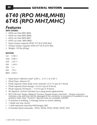 © 2008 ATRA. All Rights Reserved.
GENERAL MOTORS34
6T40 (RPO MH8,MHB)
6T45 (RPO MH7,MHC)
RPO CODES:
6T40 car Fwd RPO MH8
6T40 car Awd RPO MHB
6T45 car Fwd RPO MH7
6T45 car Awd RPO MHC
Input torque capacity 6T40 177 lb-ft (240 Nm)
Output torque capacity 6T40 277 lb-ft (375 Nm)
Weight 178 lbs (81kg)
RATIOS:
1st 	 4.58-1
2nd 	 2.96-1
3rd 	 1.91-1
4th 	 1.44-1
5th 	 1-1
6th 	 .74-1
REV 	 2.94-1
Final Drive “effective ratio” 2.89-1, 3.17-1 or 3.87-1
Fluid Type—Dexron VI
Fluid capacity Valve body cover removal—5.3-7.4 qts (5-7 liters)
Fluid capacity fluid change—4.2-6.3 qts (4-6 liters)
Fluid capacity Overhaul--- 7.4-9.5 qts (7-9 liters)
No dipstick, oil level checked via a plug (most applications)
EC3 236 mm “hyper elliptical” furnace brazed torque converter. Torque converter
contains a lip seal that will be damaged if the converter is removed or installed in any
position other than “vertical”. Special tools are available J46409
5 clutches (3 holding, 2 driving) clutch to clutch shifting
1 diode one way clutch
1 shift solenoid used (On/Off Design), SS1
6 Variable bleed solenoids, PCS1, PCS2, PCS3, PCS4, PCS5, TCC
•
•
•
•
•
•
•
•
•
•
•
•
•
•
•
•
•
•
Features
 