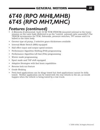 © 2008 ATRA. All Rights Reserved.
GENERAL MOTORS 35
6T40 (RPO MH8,MHB)
6T45 (RPO MH7,MHC)
A Motorola (Continental) built 32 bit TCM (TEHCM) mounted internal to the trans-
mission on the valve body (Referred to as the “control solenoid valve assembly”) The
TEHCM incorporates the TCM, Solenoids, pressure switches, TFT sensor and it is
bolted to the valve body.
Gerotor type oil pump, 3 selective gears thicknesses available
Internal Mode Switch (IMS) equipped
Hall effect input and output speed sensors
Performance Algorithm Shifting (PAS) programming
Performance Algorithm Lift foot (PAL) programming
Winter mode programming
Sport mode and TAP shift equipped
Adaptive Strategies with fast learn capabilities
Reverse lock out feature
Grade Braking
Fwd/Awd applications can be dingy towed but Awd applications cannot be dolly
towed. Neither application can be towed with the rear wheels in the air, as would
happen when the vehicle is being towed by a tow truck.
•
•
•
•
•
•
•
•
•
•
•
•
Features (continued)
 