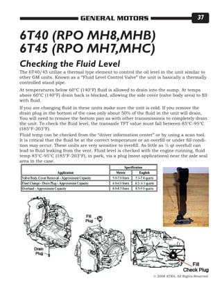 © 2008 ATRA. All Rights Reserved.
GENERAL MOTORS 37
6T40 (RPO MH8,MHB)
6T45 (RPO MH7,MHC)
The 6T40/45 utilize a thermal type element to control the oil level in the unit similar to
other GM units. Known as a “Fluid Level Control Valve” the unit is basically a thermally
controlled stand pipe.
At temperatures below 60°C (140°F) fluid is allowed to drain into the sump. At temps
above 60°C (140°F) drain back is blocked, allowing the side cover (valve body area) to fill
with fluid.
If you are changing fluid in these units make sure the unit is cold. If you remove the
drain plug in the bottom of the case only about 50% of the fluid in the unit will drain,
You will need to remove the bottom pan as with other transmissions to completely drain
the unit. To check the fluid level, the transaxle TFT value must fall between 85°C-95°C
(185°F-203°F).
Checking the Fluid Level
Fluid temp can be checked from the “driver information center” or by using a scan tool.
It is critical that the fluid be at the correct temperature or an overfill or under fill condi-
tion may occur. These units are very sensitive to overfill. As little as ½ qt overfull can
lead to fluid leaking from the vent. Fluid level is checked with the engine running, fluid
temp 85°C-95°C (185°F-203°F), in park, via a plug (most applications) near the axle seal
area in the case.
 