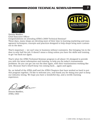 © 2008 ATRA. All Rights Reserved.
2008 TECHNICAL SEMINAR 
Dennis Madden
Chief Executive Officer
Dennis Madden,
ATRA, CEO
Congratulations on attending ATRA’s 2008 Technical Seminar!
These days, many shops are devoting more of their time to learning marketing and man-
agement techniques; concepts and practices designed to help shops bring more custom-
ers in the door.
That’s important — we can’t stay in business without customers. But bringing ’em in the
door is only half the job: It doesn’t mean a thing unless you have the skills and training
to get ’em back out again.
That’s what the ATRA Technical Seminar program is all about: It’s designed to provide
you with the latest information and training, to help you fix today’s transmission
problems. So you can get ’em out the door again, with their transmissions working like
new. Because that’s what’ll keep ’em coming back… again and again.
So, on behalf of the ATRA staff and the ATRA Chapters that have worked so hard to put
this program together, I’d like to welcome you, and thank you for doing your part to keep
our industry strong. We hope you have a wonderful day, and a terrific learning
experience.
 