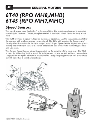 © 2008 ATRA. All Rights Reserved.
GENERAL MOTORS40
6T40 (RPO MH8,MHB)
6T45 (RPO MH7,MHC)
The speed sensors are “hall effect” style assemblies. The input speed sensor is mounted
externally in the case. The output speed sensor is mounted under the valve body in the
case.
The TCM provides a signal voltage for the sensor operation. As the transmission rotates
the sensors will produce a square wave signal. The TCM will monitor the frequency of
the signal to determine the input or output speed. Input Speed Sensor signals are gener-
ated by the rotation of the 3-5-R clutch assemblies and are used to calculate gear ratio
and slip rates.
The Output Speed Sensor signal is generated by the rotation of the park gear. The OSS
is used for indicating Vehicle speed for shift pattern control as well as Ratio calculations.
Diagnosis of the speed sensors is accomplished using a signal generator and a scan tool
as with the other 6 speed applications.
Speed Sensors
 