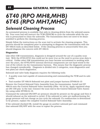 © 2008 ATRA. All Rights Reserved.
GENERAL MOTORS44
6T40 (RPO MH8,MHB)
6T45 (RPO MH7,MHC)
An automated process is available that aids in cleaning debris from the solenoid assem-
bly. Your scan tool will instruct the TCM (TEHCM) to cycle the solenoids while the sys-
tem is pressurized to clean the solenoids. The transmission does not need to be disas-
sembled to perform the cleaning process.
Simply follow the instructions on the scan tool to activate the cleaning program. This
process should be completed prior to attempting to diagnose the transmission with the
DT-48616 tools as described below. If the cleaning process is unsuccessful then you
should diagnose the concern with DT-48616
Solenoid Cleaning Process
Diagnostics
Like other GM transmissions, diagnosis is designed around the use of a quality scan
tool. With the 6T40/6T45 this could not be more true as the need to access scan data is
critical. Unlike other GM transmissions you have become accustomed to working with
over the years, the 6T40/6T45 internal electrical components are not hard wired to the
rest of the vehicle via the transmission harness. This means that the diagnostic process
has changed considerably. Diagnosis is divided into 2 categories, scan diagnostics and
test plate/air check diagnostics.
Solenoid and valve body diagnosis requires the following tools:
A quality scan tool capable of communicating and commanding the TCM and its sole-
noids.
Tool number DT 48616 Solenoid test plate and jumper harness DT48616-10
•
•
Remove the Control Solenoid Valve Assembly from the transmission. Install tool DT
48616 onto the Control Solenoid Valve Assembly (5Nm 44 Lb In). Apply regulated shop
air (90-100 psi) to the tool. Connect the scan tool to the Control Solenoid Valve Assem-
bly using cable DT48616-10.
Command the solenoid ON/OFF air pressure should be present on the gauge and then it
should exhaust as the solenoid is cycled. If the solenoid or valve are malfunctioning the
gauge pressure will not change as you cycle the solenoid. If a malfunction is determined
to be present, replace the complete Control Solenoid Valve Assembly.
If the solenoid checked OK, install the gauge on another solenoid port and command
that solenoid ON/OFF with the scan to repeat the process.
 