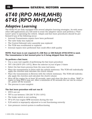© 2008 ATRA. All Rights Reserved.
GENERAL MOTORS46
6T40 (RPO MH8,MHB)
6T45 (RPO MH7,MHC)
The 6T40/45 are fully equipped with several adaptive learning strategies. As with some
other GM applications you will need to erase the adaptive values and perform a “Fast
Learn” prior to operating the vehicle. Adapts and fast learn procedures should be per-
formed if any of the following occur:
Internal Transmission repairs have been performed
The valve body was replaced
The Control Solenoid valve assembly was replaced
The TCM was recalibrated or replaced
Internal repairs were performed that could effect shift quality
NOTE: Fast learn is not required if a GM New or GM Rebuilt 6T40/6T45 is used.
The transmission is fast learned prior to it being shipped from the plant.
To perform a fast learn:
Use a scan tool capable of performing the fast learn procedure
TFT 158-230°F (70-110°C), Move the selector in/out of gear 3 times
Select the fast learn process from the scan tool menu
Place the transmission in Drive with the vehicle stationary. The TCM will individually
apply the clutches and calculate the clutch volume
Place the transmission in Reverse with the vehicle stationary. The TCM will individu-
ally apply the clutches and calculate the clutch volume
Shut off the engine for at least 30 seconds, open and close the door to allow “RAP” to
expire or false DTC’s may set, After a minimum of 30 seconds the car can be restart-
ed , power off the scanner
The process is now complete
The fast learn procedure will not run if:
DTC’s are set
TFT is not between 158-230 °F (70-110°C)
The brake switch is not working
TP is 0% but engine RPM increases during the test
P/N switch is improperly adjusted or is not functioning correctly
Line pressure control system is malfunctioning
•
•
•
•
•
•
•
•
•
•
•
•
•
•
•
•
•
•
Adaptive Learning
 