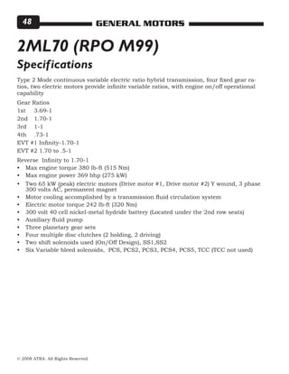 © 2008 ATRA. All Rights Reserved.
GENERAL MOTORS48
2ML70 (RPO M99)
Type 2 Mode continuous variable electric ratio hybrid transmission, four fixed gear ra-
tios, two electric motors provide infinite variable ratios, with engine on/off operational
capability
Gear Ratios
1st	 3.69-1
2nd 	 1.70-1
3rd 	 1-1
4th 	 .73-1
EVT #1 Infinity-1.70-1
EVT #2 1.70 to .5-1
Reverse Infinity to 1.70-1
Max engine torque 380 lb-ft (515 Nm)
Max engine power 369 bhp (275 kW)
Two 65 kW (peak) electric motors (Drive motor #1, Drive motor #2) Y wound, 3 phase
300 volts AC, permanent magnet
Motor cooling accomplished by a transmission fluid circulation system
Electric motor torque 242 lb-ft (320 Nm)
300 volt 40 cell nickel-metal hydride battery (Located under the 2nd row seats)
Auxiliary fluid pump
Three planetary gear sets
Four multiple disc clutches (2 holding, 2 driving)
Two shift solenoids used (On/Off Design), SS1,SS2
Six Variable bleed solenoids, PCS, PCS2, PCS3, PCS4, PCS5, TCC (TCC not used)
•
•
•
•
•
•
•
•
•
•
•
Specifications
 