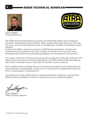 © 2008 ATRA. All Rights Reserved.
2008 TECHNICAL SEMINAR
Lance Wiggins
Technical Director
The ATRA technical department is proud to be celebrating another year serving the
automatic transmission repair industry. Many changes have taken place over the past
few years, technical training has become an integral part of today’s transmission repair
industry.
To that end, ATRA is pleased to present its 2008 Technical Seminar. Packed with
countless hours of research, this year’s seminar will stand out as one of the most
demanding and useful technical training programs ever developed for this industry.
Once again, this year’s technical manual has been produced in full color. With over 275
pages of up-to-the-minute technical information, the 2008 Technical Seminar Manual
will remain a valuable resource long after the seminar is just a memory.
We’re confident that you’ll find this year’s seminar presentation and technical manual
both informative and profitable. In fact, we’re so sure you’ll be satisfied with what you
learn in this program, we guarantee it!
On behalf of the entire ATRA staff, the international board of directors, and all of the
ATRA members worldwide, we’d like to thank you for your continued support.
Lance Wiggins
ATRA Technical Director
 
