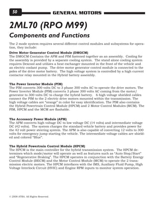 © 2008 ATRA. All Rights Reserved.
GENERAL MOTORS50
2ML70 (RPO M99)
The 2 mode system requires several different control modules and subsystems for opera-
tion, they include:
Drive Motor Generator Control Module (DMGCM)
The DMGCM Contains the APM and PIM fastened together as an assembly. Cooling for
the assembly is provided by a separate cooling system. The stand alone cooling system
requires Dexcool and utilizes a heat exchanger mounted in the front of the vehicle and
an electric coolant pump. The drive motor generator control module is connected to the
poles of the drive motor battery. The high voltage system is controlled by a high current
contactor relay mounted in the Hybrid battery assembly.
The Power Inverter Module (PIM)
The PIM converts 300 volts DC to 3 phase 300 volts AC to operate the drive motors. The
Power Inverter Module (PIM) converts 3 phase 300 volts AC coming from the motor/
generator to 300 volts DC to charge the hybrid battery. 6 high voltage shielded cables
connect the PIM to the 2 electric drive motors mounted within the transmission. The
high voltage cables are “orange” in color for easy identification. The PIM also contains
the Hybrid Powertrain Control Module (HPCM) and 2 Motor Control Modules (MCM). The
PIM, HPCM and the MCM are flashable.
Components and Functions
The Accessory Power Module (APM)
The APM converts high voltage DC to low voltage DC (14 volts) and intermediate voltage
DC (42 volts). The system charges the standard vehicle battery and provides power for
the 42 volt power steering system. The APM is also capable of converting 12 volts to 300
volts for emergency jump starting the vehicle. The intermediate voltage cables are shield-
ed and colored “Blue”.
The Hybrid Powertrain Control Module (HPCM)
The HPCM is the main controller for the hybrid transmission system. The HPCM de-
termines which mode/motor will operate as well as features such as “Auto Stop/Start”
and “Regenerative Braking”. The HPCM operates in conjunction with the Battery Energy
Control Module (BECM) and the Motor Control Module (MCM) to operate the 2 trans-
mission electric motors. The HPCM interfaces with the IMS, Auxiliary Fluid Pump, High
Voltage Interlock Circuit (HVIC) and Engine RPM inputs to monitor system operation.
 