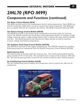 © 2008 ATRA. All Rights Reserved.
GENERAL MOTORS 51
2ML70 (RPO M99)
The Motor Control Module (MCM)
The MCM controls each of the transmission electric motors/generators. Each MCM con-
trols it’s respective IGBT driver circuit to control each motor separately. The MCM out-
put is 3 phase 300 volt AC to operate the motors. The MCM is located within the PIM.
The Battery Energy Control Module (BECM)
The BECM is located in the battery pack compartment (Located under the 2nd row
seats). The BECM controls the 40 cell drive motor/generator battery. It contains 2 high
voltage contactor relays, a high voltage limiter relay, a battery fan relay and the battery
vent fan. The BECM monitors and controls the relays and fan as well as monitors
current, voltage and battery temperature.
The Auxiliary Fluid Pump Control Module (AFPCM)
The AFPCM is mounted in the engine compartment. The AFPCM controls the auxiliary
fluid pump based on commands from the Hybrid Powertrain Control Module (HPCM).
Hybrid Battery Pack
The battery pack is located under the 2nd row seat. The nickel-metal hydride battery
pack consists of 40 7.2 volt cells. The combined static output of the battery is 288 volts
DC. The battery pack provides current for the motors as well as other vehicle systems.
Air Conditioning Control Module (AACM)
The Air conditioning control module and compressor used to control the 300 volt AC
compressor.
Components and Functions (continued)
 