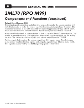 © 2008 ATRA. All Rights Reserved.
GENERAL MOTORS54
Output Speed Sensor (OSS)
The output speed sensor is a hall effect type sensor. Internally the sensor consists of 2
hall effect circuits to make the sensor capable of sensing both speed and direction. The
two sensor elements in the OSS assembly are spaced approximately 1/2 a tooth apart.
When the vehicle moves forward sensor A detects the synch tooth before sensor B.
When the vehicle moves in reverse sensor B detects the synch tooth before sensor A. The
sensor is connected to the TEHCM (control solenoid with body and TCM) via the wiring
harness. The sensor receives a 8.3-9.3 bias voltage signal from the TEHCM.
As the output shaft rotates, the sensor output is a 8.8v square wave. The electronics
in the sensor combine the two signals and output a signal with a different pulse width.
This signal is interpreted by the TCM regarding speed and direction
2ML70 (RPO M99)
Components and Functions (continued)
 