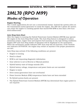 © 2008 ATRA. All Rights Reserved.
GENERAL MOTORS 57
2ML70 (RPO M99)
Engine Starting
The 2 mode applications do not use a conventional starter. Instead the system relies on
the transmission motor/generator to crank the engine. The 300 volt 3 phase AC motors
can rotate the engine to cranking speeds that exceed 800 RPM in less than a few hun-
dred milliseconds.
Auto Stop/Auto Start
After the engine is running the Hybrid Powertrain Control Module (HPCM) may operate
the engine in the Auto Stop/Start mode. The Auto Stop feature is designed to reduce
emissions output, engine wear and improve fuel economy in city type driving conditions.
Engine OFF and Auto Stop modes of operation will be displayed on the tachometer.
When the tachometer needle indicates OFF Auto stop will not function. If the Tachom-
eter indicates AUTOSTOP, the engine may restart at anytime if the proper parameters
are met.
Auto Stop may activate if the following conditions are present:
Engine is running
Hood is closed
ECM is not requesting diagnostic information
Gear selector is not in Reverse or Manual position
Hybrid battery state of charge exceeds 20%
Hybrid battery voltage, temperature and power limits are not exceeded
Engine is warm
Drive motor/generators have not overheated
Power Inverter Module (PIM) temperature limits have not been exceeded
No Hybrid system faults are present
The Hybrid Powertrain Control Module (HPCM) has determined that engine power is
not required
•
•
•
•
•
•
•
•
•
•
•
Modes of Operation
 