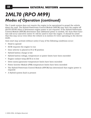 © 2008 ATRA. All Rights Reserved.
GENERAL MOTORS58
2ML70 (RPO M99)
The 2 mode system does not require the engine to be operational to propel the vehicle
down the road. The Hybrid Powertrain Control Module (HPCM) may shut the engine off
(AUTO STOP) when it determines engine power is not required. If the Hybrid Powertrain
Control Module (HPCM) determines that additional power is needed, the Auto Start func-
tion will occur and drive motor #1 will be used to start the engine. It should be noted
that this may occur even when the vehicle is in motion if it were operating in the electric
mode.
Auto start may activate without notice if any of the following conditions occur:
Hood is opened
ECM requests the engine to run
Gear selector is placed in R or M position
Hybrid battery charge is low
Hybrid battery voltage, temperature or power limits have been exceeded
Engine coolant temp (ECT) is to low
Drive motor/generator temperature limits have been exceeded
Power Inverter Module (PIM) temperature limits have been exceeded
The Hybrid Powertrain Control Module (HPCM) has determined that engine power is
required
A Hybrid system fault is present
•
•
•
•
•
•
•
•
•
•
Modes of Operation (continued)
 