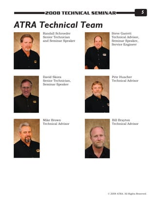 © 2008 ATRA. All Rights Reserved.
2008 TECHNICAL SEMINAR 
ATRA Technical Team
Pete Huscher
Technical Advisor
David Skora
Senior Technician,
Seminar Speaker
Mike Brown
Technical Advisor
Randall Schroeder
Senior Technician
and Seminar Speaker
Steve Garrett
Technical Advisor,
Seminar Speaker,
Service Engineer
Bill Brayton
Technical Advisor
 