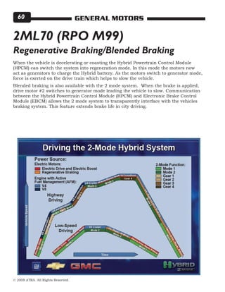 © 2008 ATRA. All Rights Reserved.
GENERAL MOTORS60
2ML70 (RPO M99)
When the vehicle is decelerating or coasting the Hybrid Powertrain Control Module
(HPCM) can switch the system into regeneration mode. In this mode the motors now
act as generators to charge the Hybrid battery. As the motors switch to generator mode,
force is exerted on the drive train which helps to slow the vehicle.
Blended braking is also available with the 2 mode system. When the brake is applied,
drive motor #2 switches to generator mode leading the vehicle to slow. Communication
between the Hybrid Powertrain Control Module (HPCM) and Electronic Brake Control
Module (EBCM) allows the 2 mode system to transparently interface with the vehicles
braking system. This feature extends brake life in city driving.
Regenerative Braking/Blended Braking
 