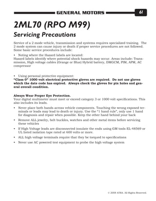 © 2008 ATRA. All Rights Reserved.
GENERAL MOTORS 61
Service of a 2 mode vehicle, transmission and systems requires specialized training. The
2 mode system can cause injury or death if proper service procedures are not followed.
Some basic service procedures include:
Noting where the Hazard labels are located:
Hazard labels identify where potential shock hazards may occur. Areas include: Trans-
mission, High voltage cables (Orange or Blue) Hybrid battery, DMGCM, PIM, APM, AC
compressor
Using personal protective equipment:
“Class 0” 1000 volt electrical protective gloves are required. Do not use gloves
which the date code has expired. Always check the gloves for pin holes and gen-
eral overall condition.
Always Wear Proper Eye Protection.
Your digital multimeter must meet or exceed category 3 or 1000 volt specifications. This
also includes its leads.
Never place both hands across vehicle components. Touching the wrong exposed ter-
minals or leads may lead to death or injury. Use the “1 hand rule”, only use 1 hand
for diagnosis and repair when possible. Keep the other hand behind your back
Remove ALL jewelry, belt buckles, watches and other metal items before servicing
these vehicles
If High Voltage leads are disconnected insulate the ends using GM tools EL-48569 or
UL listed isolation tape rated at 600 volts or more.
ALL high voltage terminals require that they be torqued to specifications
Never use AC powered test equipment to probe the high voltage system
•
•
•
•
•
•
•
2ML70 (RPO M99)
Servicing Precautions
 